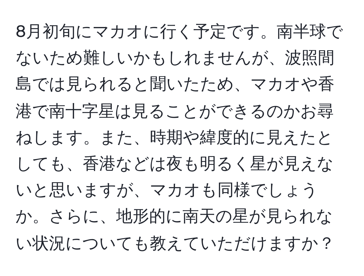 8月初旬にマカオに行く予定です。南半球でないため難しいかもしれませんが、波照間島では見られると聞いたため、マカオや香港で南十字星は見ることができるのかお尋ねします。また、時期や緯度的に見えたとしても、香港などは夜も明るく星が見えないと思いますが、マカオも同様でしょうか。さらに、地形的に南天の星が見られない状況についても教えていただけますか？