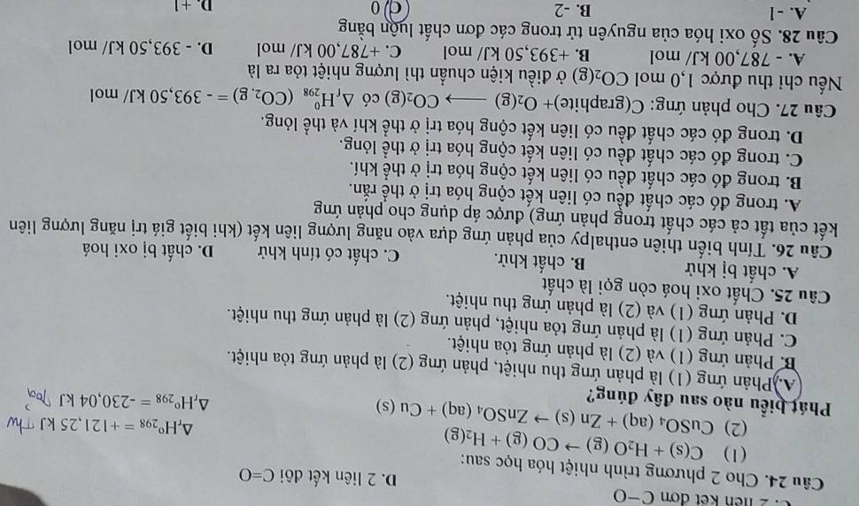 liên kết đơn C-O D. 2 liên kết đôi C=O
Câu 24. Cho 2 phương trình nhiệt hóa học sau: C(s)+H_2O(g)to CO(g)+H_2(g)
(1)
(2) CuSO_4(aq)+Zn(s)to ZnSO_4(aq)+Cu(s)
△ _rH^o_298=+121,25kJ
Phát biểu nào sau đây đúng?
△ _rH°_298=-230,04kJ
A)Phản ứng (1) là phản ứng thu nhiệt, phản ứng (2) là phản ứng tỏa nhiệt.
B. Phản ứng (1) và (2) là phản ứng tỏa nhiệt.
C. Phản ứng (1) là phản ứng tỏa nhiệt, phản ứng (2) là phản ứng thu nhiệt.
D. Phản ứng (1) và (2) là phản ứng thu nhiệt.
Câu 25. Chất oxi hoá còn gọi là chất
A. chất bị khử B. chất khử. C. chất có tính khử D. chất bị oxi hoá
Câu 26. Tính biến thiên enthalpy của phản ứng dựa vào năng lượng liên kết (khi biết giá trị năng lượng liên
kết của tất cả các chất trong phản ứng) được áp dụng cho phản ứng
A. trong đó các chất đều có liên kết cộng hóa trị ở thể rắn.
B. trong đó các chất đều có liên kết cộng hóa trị ở thể khí.
C. trong đó các chất đều có liên kết cộng hóa trị ở thể lỏng.
D. trong đó các chất đều có liên kết cộng hóa trị ở thể khí và thể lóng.
Câu 27. Cho phản ứng: C(graphite) +O_2(g)to CO_2(g) có △ _rH_(298)^0(CO_2,g)=-393,50kJ/ mol
Nếu chi thu được 1,0 mol CO_2(g) ở điều kiện chuẩn thì lượng nhiệt tỏa ra là
A. - 787,00 kJ/ mol B. +393,50 kJ/ mol C. +787,00 kJ/ mol D. - 393,50 kJ/ mol
Câu 28. Số oxi hóa của nguyên tử trong các đơn chất luộn bằng
A. -1 B. -2 do D. +1