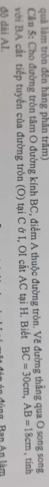 quả làm tròn đến hàng phân trăm) 
Cầu 5: Cho đường tròn tâm O đường kính BC, điểm A thuộc đường tròn. Vẽ đường thẳng qua O song song 
với BA cát tiếp tuyến của đường tròn (O) tại C ở I, OI cắt AC tại H. Biết BC=30cm, AB=18cm , tính 
độ dài AI. 
B g Ban n làm