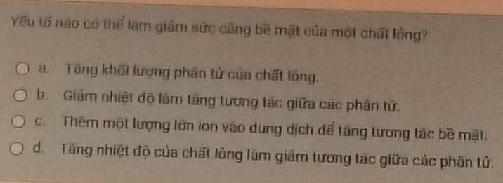 Yếu tố nào có thể làm giám sức cũng bề mật của một chất lỏng?
a. Tăng khối lượng phân tử của chất lỏng.
b. Giám nhiệt độ làm tăng tương tác giữa các phân tứ.
c. Thêm một lượng lớn ion vào dung dịch để tăng tương tác bề mặt.
d. Tăng nhiệt độ của chất lỏng làm giảm tương tác giữa các phân tử.