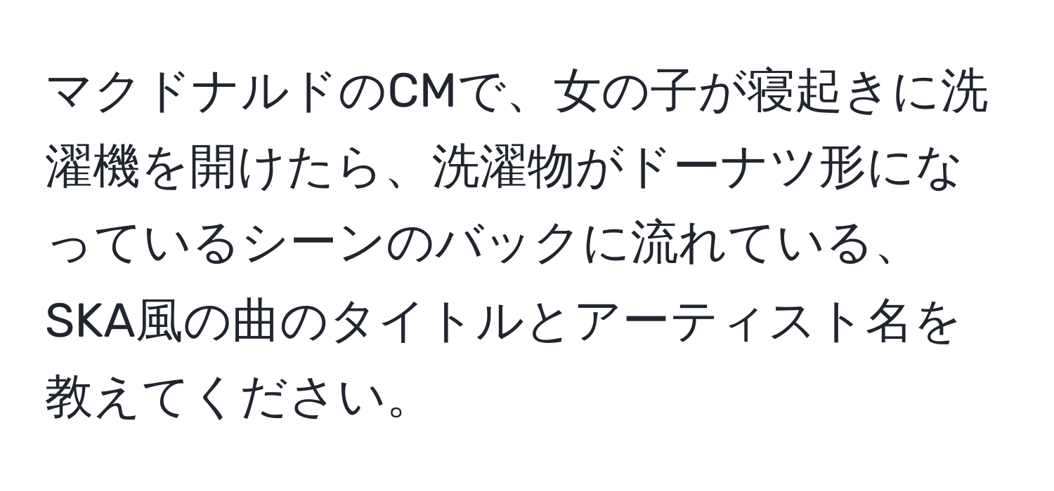 マクドナルドのCMで、女の子が寝起きに洗濯機を開けたら、洗濯物がドーナツ形になっているシーンのバックに流れている、SKA風の曲のタイトルとアーティスト名を教えてください。