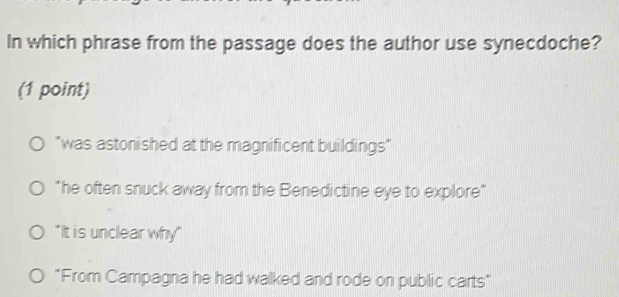 In which phrase from the passage does the author use synecdoche?
(1 point)
"was astonished at the magnificent buildings"
"he often snuck away from the Benedictine eye to explore"
"It is unclear why"
"From Campagna he had walked and rode on public carts"