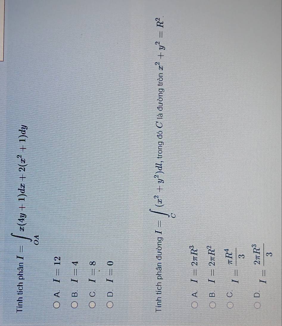 Tính tích phân I=∈tlimits _OAx(4y+1)dx+2(x^2+1)dy
A. I=12
B. I=4
C. I=8
D. I=0
Tính tích phân đường I=∈tlimits _C(x^2+y^2)dl. , trong đó C là đường tròn x^2+y^2=R^2.
A. I=2π R^3
B. I=2π R^2
C. I= π R^4/3 
D. I= 2π R^3/3 