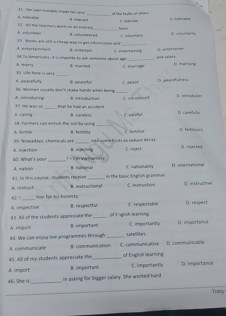 31.. Her own mistakes made her very_
of the faults of others.
A. tolerable B. tolerant
C. tolerate D. tolerated
32 . All the teachers work on an entirely_ basis.
A. volunteer B. volunteered C. voluntary D. voluntarily
33 . Books are still a cheap way to get information and
_
A. entertainment B. entertain C. entertaining D. entertainer
34.To Americans, it is impolite to ask someone about age, _, and salary.
A. marry B. married C. marriage D. marrying
35. Life here is very _.
A. peacefully B. peaceful C. peace D. peacefulness
36. Women usually don’t shake hands when being _.
A. introducing B. introduction C. introduced
D. introducer
37. He was so _that he had an accident.
A. caring B. careless C. careful
D. carefully
38. Farmers can enrich the soil by using
_
A. fertile B. fertility C. fertilize D. fertilizers
39. Nowadays, chemicals are _into some fruits to reduce decay.
A. injection B. injecting C. inject
D. injected
40. What’s your _? - I'm Vietnamese.
A. nation B. national C. nationality D. international
41. In this course, students receive _in the basic English grammar.
A. instruct B. instructional C. instruction D. instructive
42. I_ him for his honesty.
A. respective B. respectful C. respectable D. respect
43. All of the students appreciate the _of English learning.
A. import B. important C. importantly D. importance
44. We can enjoy live programmes through _satellites.
A. communicate B. communication C. communicative D. communicable
45. All of my students appreciate the_ of English learning
A. import B. important C. importantly D. importance
46. She is _in asking for bigger salary. She worked hard
Trang