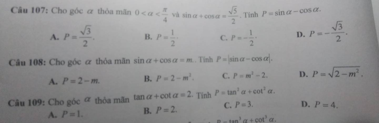 Cầu 107: Cho góc ơ thỏa mãn 0 và sin alpha +cos alpha = sqrt(5)/2 . Tính P=sin alpha -cos alpha.
A. P= sqrt(3)/2 . P= 1/2 · P=- 1/2 ·
B.
C.
D. P=- sqrt(3)/2 . 
Câu 108: Cho góc α thỏa mãn sin alpha +cos alpha =m. . Tính P=|sin alpha -cos alpha |.
D.
A. P=2-m.
B. P=2-m^2. C. P=m^2-2. P=sqrt(2-m^2). 
Câu 109: Cho góc ∝ thỏa mãn tan alpha +cot alpha =2 Tính P=tan^2alpha +cot^2alpha.
B. P=2.
C.
A. P=1. P=3.
D. P=4.
n-tan^3alpha +cot^3alpha.