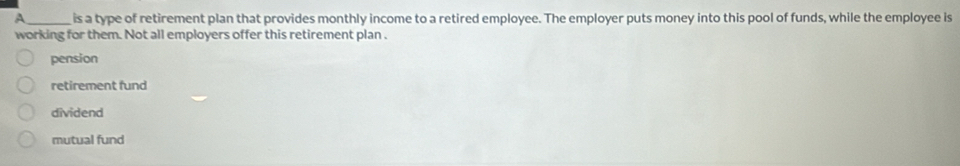 A_ is a type of retirement plan that provides monthly income to a retired employee. The employer puts money into this pool of funds, while the employee is
working for them. Not all employers offer this retirement plan .
pension
retirement fund
dividend
mutual fund