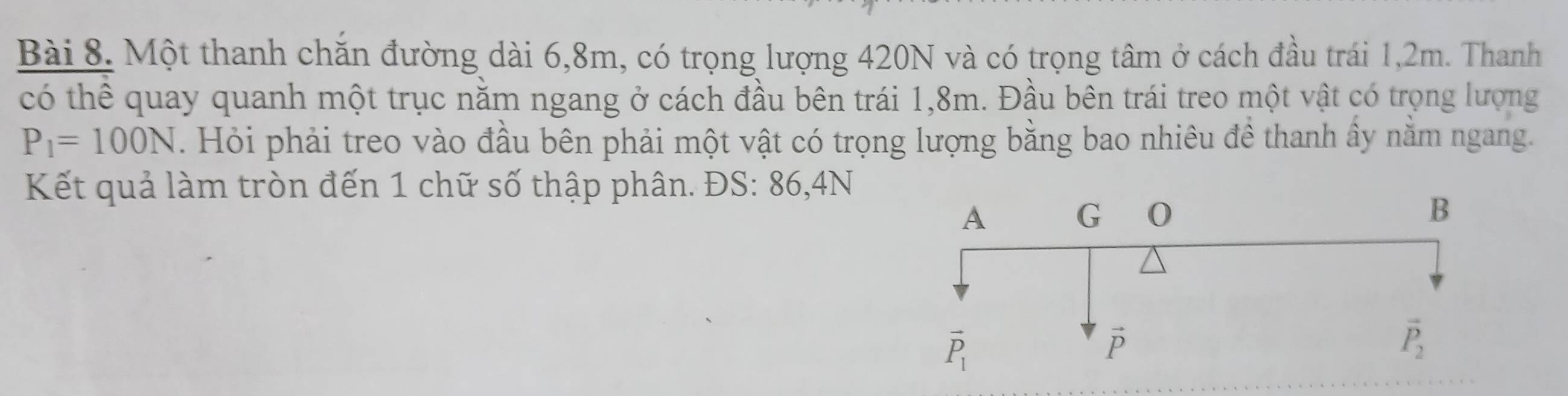 Một thanh chăn đường dài 6,8m, có trọng lượng 420N và có trọng tâm ở cách đầu trái 1,2m. Thanh
có thể quay quanh một trục năm ngang ở cách đầu bên trái 1,8m. Đầu bên trái treo một vật có trọng lượng
P_1=100N. Hỏi phải treo vào đầu bên phải một vật có trọng lượng bằng bao nhiêu đề thanh ấy nằm ngang.
Kết quả làm tròn đến 1 chữ số thập phân. ĐS: 86,4N