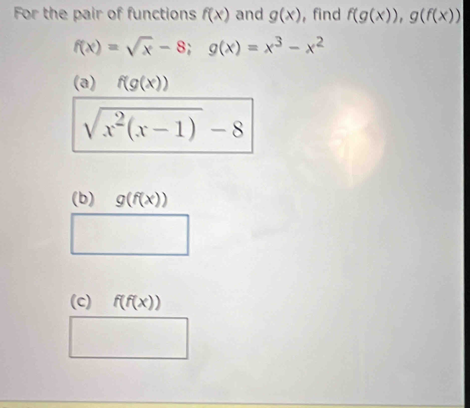 For the pair of functions f(x) and g(x) ,find f(g(x)), g(f(x))
f(x)=sqrt(x)-8; g(x)=x^3-x^2
(a) f(g(x))
sqrt(x^2(x-1))-8
(b) g(f(x))
(c) f(f(x))