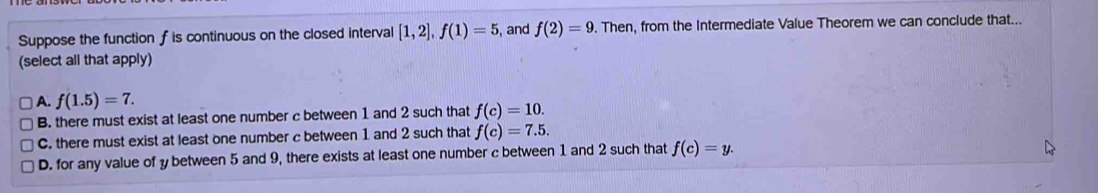 Suppose the function f is continuous on the closed interval [1,2], f(1)=5 , and f(2)=9. Then, from the Intermediate Value Theorem we can conclude that...
(select all that apply)
A. f(1.5)=7.
B. there must exist at least one number c between 1 and 2 such that f(c)=10.
C. there must exist at least one number c between 1 and 2 such that f(c)=7.5.
D. for any value of y between 5 and 9, there exists at least one number c between 1 and 2 such that f(c)=y.