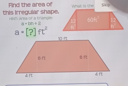 Find the area of  Skip
this Irregular shape.
HINT; Area of a triangle:
a=bh+2
a=[?]ft^2