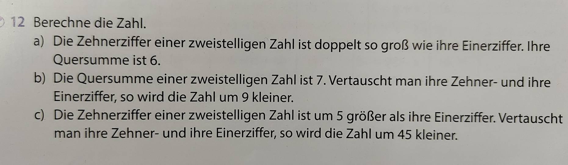 Berechne die Zahl. 
a) Die Zehnerziffer einer zweistelligen Zahl ist doppelt so groß wie ihre Einerziffer. Ihre 
Quersumme ist 6. 
b) Die Quersumme einer zweistelligen Zahl ist 7. Vertauscht man ihre Zehner- und ihre 
Einerziffer, so wird die Zahl um 9 kleiner. 
c) Die Zehnerziffer einer zweistelligen Zahl ist um 5 größer als ihre Einerziffer. Vertauscht 
man ihre Zehner- und ihre Einerziffer, so wird die Zahl um 45 kleiner.