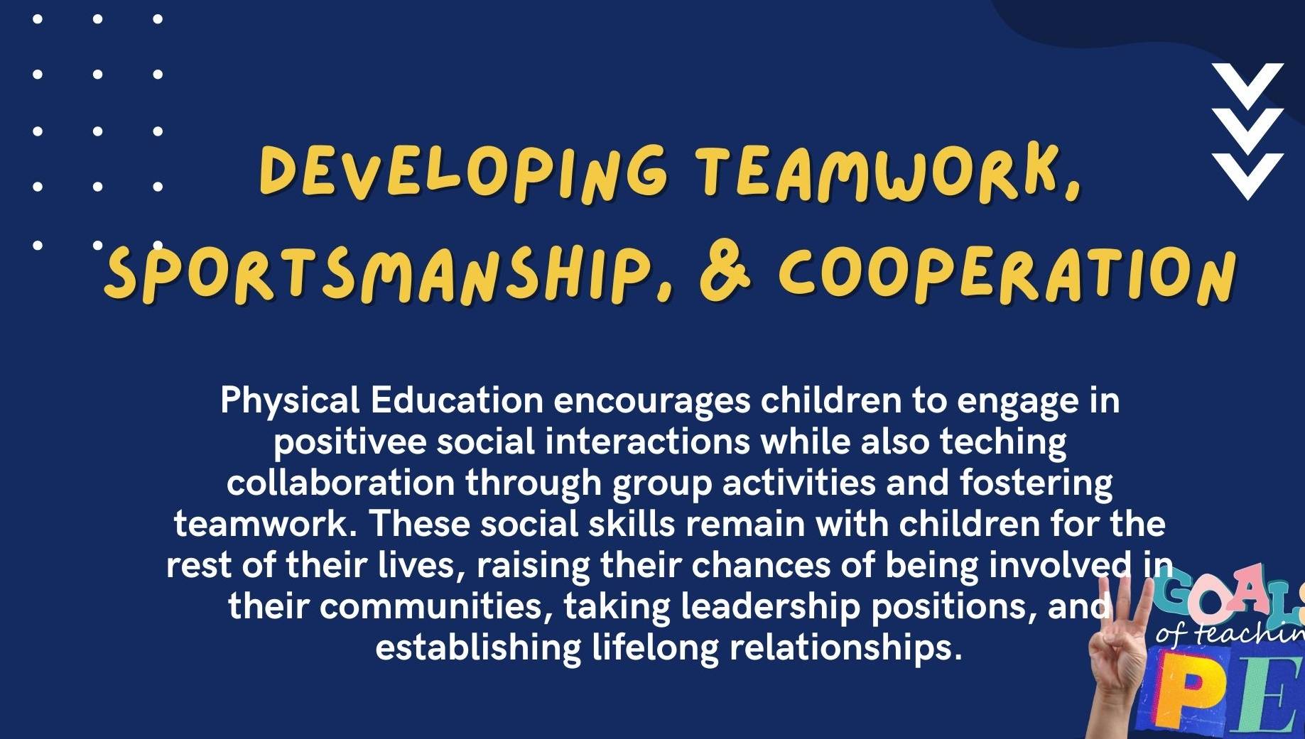 DEVELOPING TEAMWORK. 
SPORTSMANSHIP, & COOPERATION 
Physical Education encourages children to engage in 
positivee social interactions while also teching 
collaboration through group activities and fostering 
teamwork. These social skills remain with children for the 
rest of their lives, raising their chances of being involved in 
their communities, taking leadership positions, and 
establishing lifelong relationships. of teachin