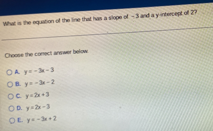 What is the equation of the line that has a slope of - 3 and a y-intercept of 2?
Choose the correct answer below.
A. y=-3x-3
B. y=-3x-2
C. y=2x+3
D. y=2x-3
E. y=-3x+2