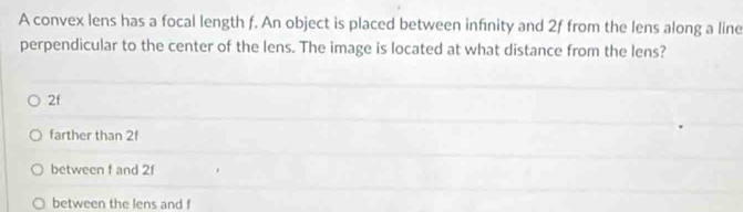 A convex lens has a focal length f. An object is placed between infinity and 2f from the lens along a line
perpendicular to the center of the lens. The image is located at what distance from the lens?
2f
farther than 2f
between f and 2f
between the lens and f