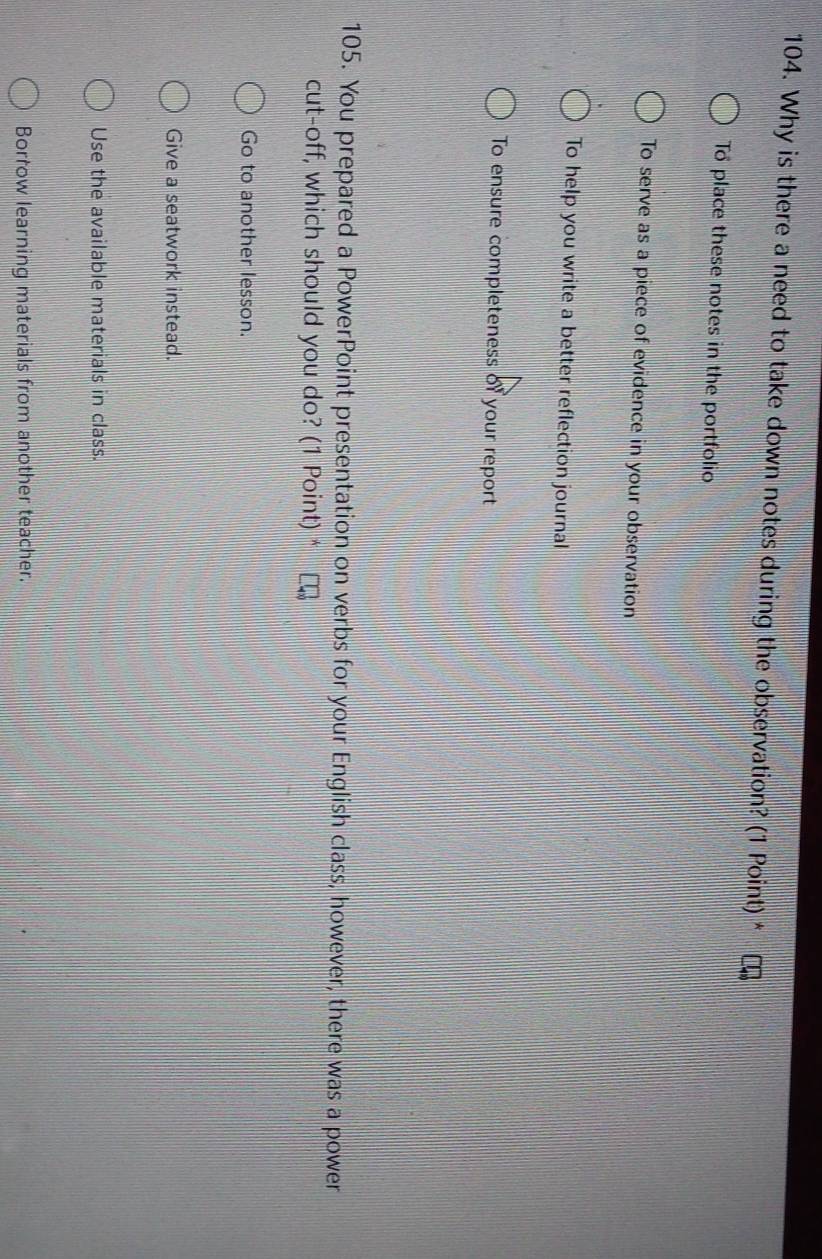 Why is there a need to take down notes during the observation? (1 Point) *
To place these notes in the portfolio
To serve as a piece of evidence in your observation
To help you write a better reflection journal
To ensure completeness of your report
105. You prepared a PowerPoint presentation on verbs for your English class, however, there was a power
cut-off, which should you do? (1 Point) *
Go to another lesson.
Give a seatwork instead.
Use the available materials in class.
Borrow learning materials from another teacher.