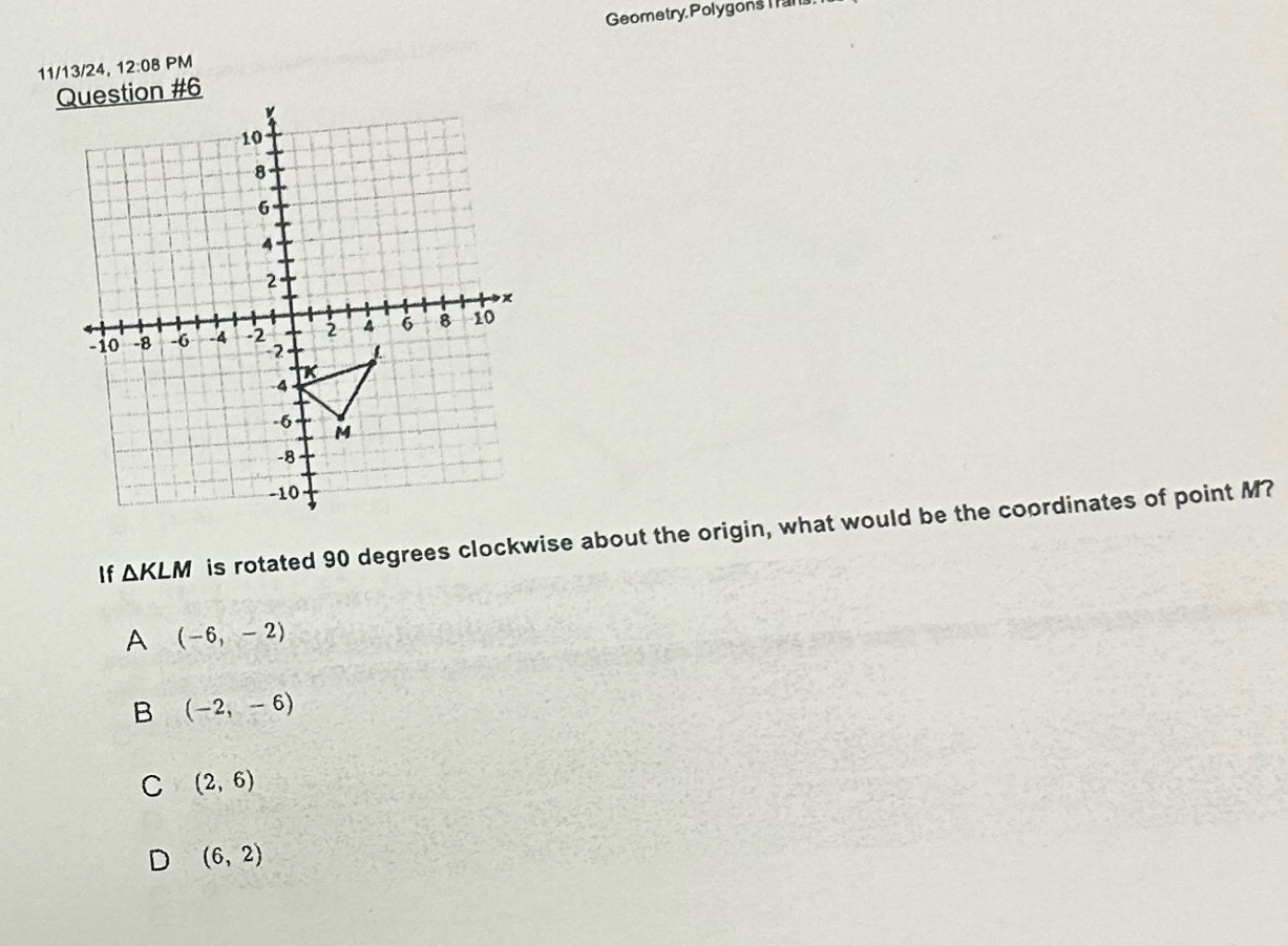 Geometry, Polygons Ia1
11/13/24, 12:08 PM
on #6
If △ KLM is rotated 90 degrees clockwise about the origin, what would be the coordinates of point M?
A (-6,-2)
B (-2,-6)
C (2,6)
D (6,2)