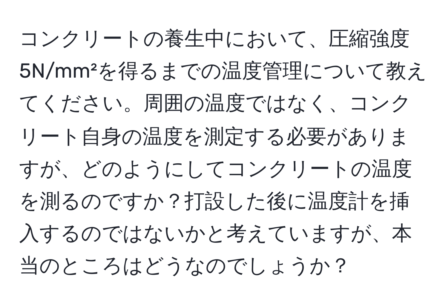 コンクリートの養生中において、圧縮強度5N/mm²を得るまでの温度管理について教えてください。周囲の温度ではなく、コンクリート自身の温度を測定する必要がありますが、どのようにしてコンクリートの温度を測るのですか？打設した後に温度計を挿入するのではないかと考えていますが、本当のところはどうなのでしょうか？