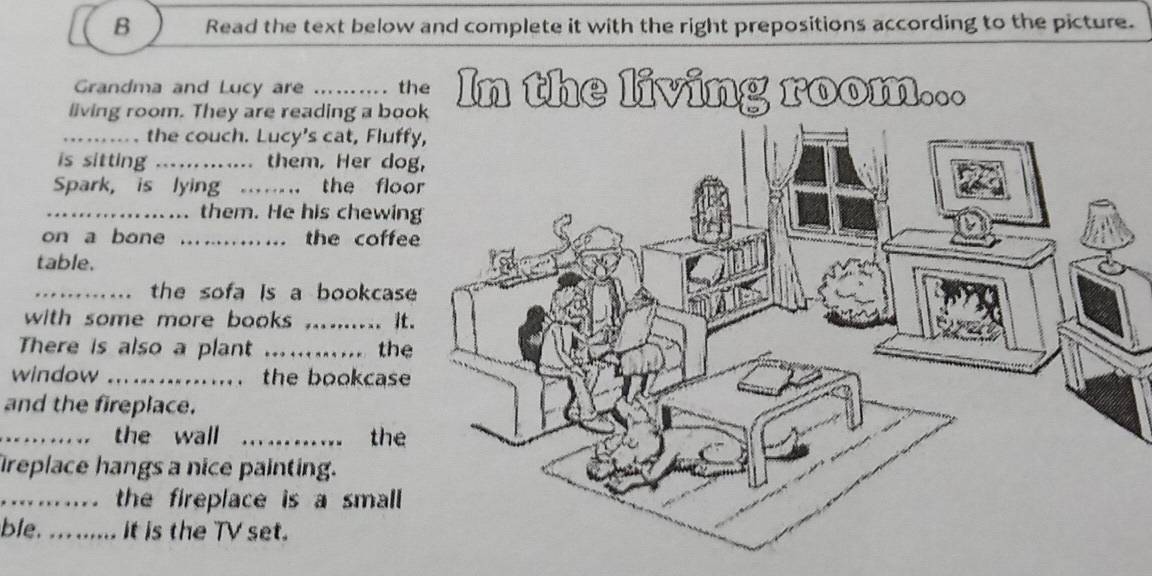 Read the text below and complete it with the right prepositions according to the picture. 
Grandma and Lucy are .. . the 
living room. They are reading a book In the living room... 
the couch. Lucy's cat, Fluff 
is sitting .......... them, Her do 
Spark, is lying .... the floo 
_.................. them. He his chewin 
on a bone ..…….. the coffe 
table. 
_.... the sofa is a bookcas 
with some more books ..... it. 
There is also a plant _the 
window ................ the bookcase 
and the fireplace. 
_.. the wall ._ the 
replace hangs a nice painting. 
.…....... the fireplace is a small 
ble. .. ...... it is the TV set.