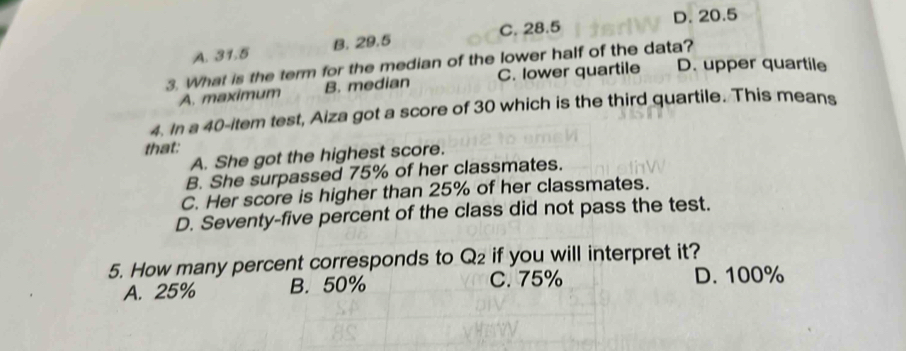 D. 20.5
A. 31.5 B. 29.5 C. 28.5
3. What is the term for the median of the lower half of the data?
A. maximum B. median C. lower quartile D. upper quartile
4. In a 40 -item test, Aiza got a score of 30 which is the third quartile. This means
that:
A. She got the highest score.
B. She surpassed 75% of her classmates.
C. Her score is higher than 25% of her classmates.
D. Seventy-five percent of the class did not pass the test.
5. How many percent corresponds to Q_2 if you will interpret it?
A. 25% B. 50% C. 75% D. 100%