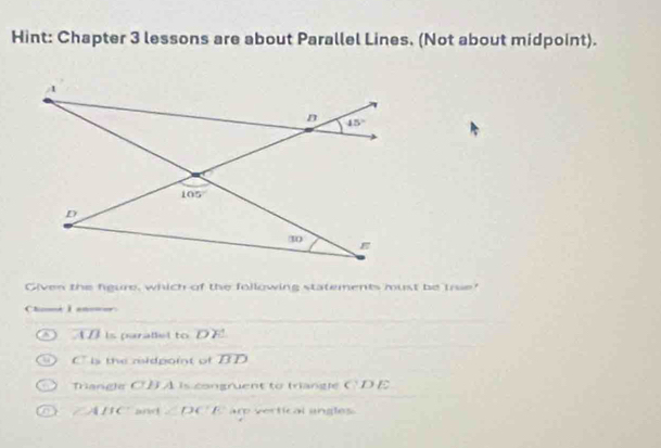 Hint: Chapter 3 lessons are about Parallel Lines. (Not about midpoint).
Given the figure, which of the following statements must be true!
Che I anne
AD is parallel to DE
Cls the midpoit of overline BD
Triangle CBA is congruent to triangle CDE
∠ ABC and ∠ DC ar vertical angles