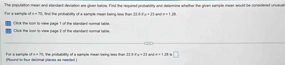 The population mean and standard deviation are given below. Find the required probability and determine whether the given sample mean would be considered unusual 
For a sample of n=70 , find the probability of a sample mean being less than 22.6 if mu =23 and sigma =1.28. 
Click the icon to view page 1 of the standard normal table. 
== Click the icon to view page 2 of the standard normal table. 
For a sample of n=70 , the probability of a sample mean being less than 22.6 if mu =23 and sigma =1.28 is □. 
(Round to four decimal places as needed.)