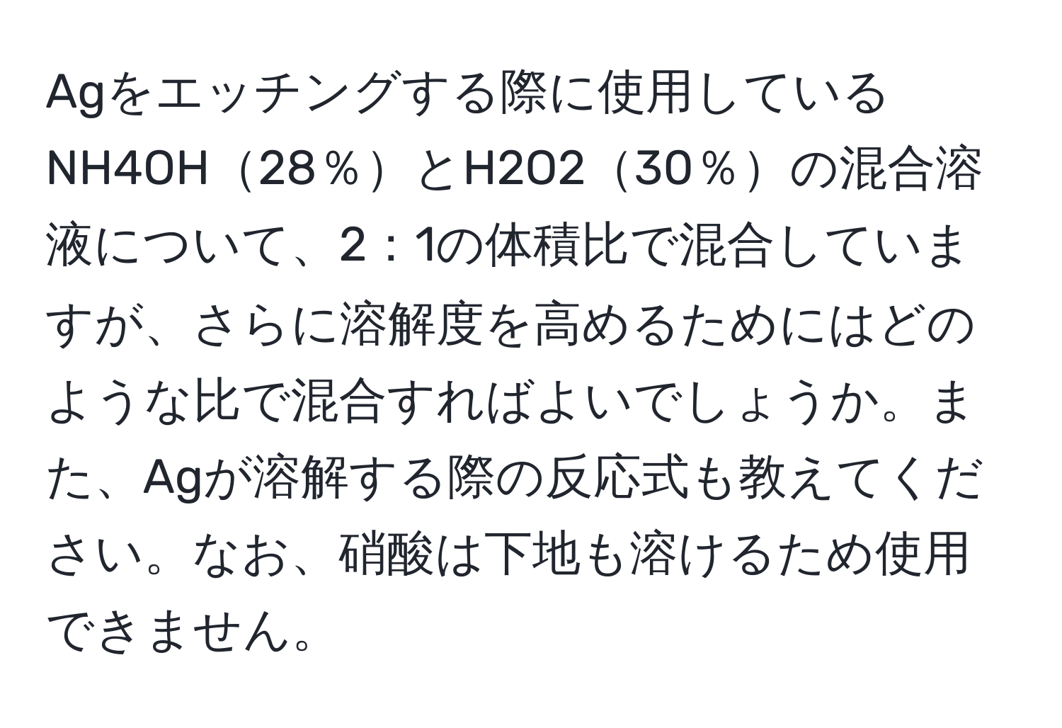 Agをエッチングする際に使用しているNH4OH28％とH2O230％の混合溶液について、2：1の体積比で混合していますが、さらに溶解度を高めるためにはどのような比で混合すればよいでしょうか。また、Agが溶解する際の反応式も教えてください。なお、硝酸は下地も溶けるため使用できません。