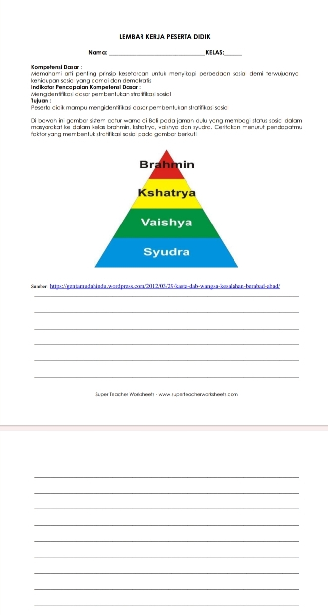 LEMBAR KERJA PESERTA DIDIK 
Nama:_ KELAS:_ 
Kompetensi Dasar : 
Memahami arti penting prinsip kesetaraan untuk menyikapi perbedaan sosial demi terwujudnya 
kehidupan sosial yang damai dan demokratis 
Indikator Pencapaian Kompetensi Dasar : 
Mengidentifikasi dasar pembentukan stratifikasi sosial 
Tujuan : 
Peserta didik mampu mengidentifikasi dasar pembentukan stratifikasi sosial 
Di bawah ini gambar sistem catur warna di Bali pada jaman dulu yang membagi status sosial dalam 
masyarakat ke dalam kelas brahmin, kshatrya, vaishya dan syudra. Ceritakan menurut pendapatmu 
faktor yang membentuk stratifikasi sosial pada gambar berikut! 
Sumber : https://gentamudahindu.wordpress.com/2012/03/29/kasta-dab-wangsa-kesalahan-berabad-abad/ 
_ 
_ 
_ 
_ 
_ 
_ 
Super Teacher Worksheets - www.superteacherworksheets.com 
_ 
_ 
_ 
_ 
_ 
_ 
_ 
_ 
_