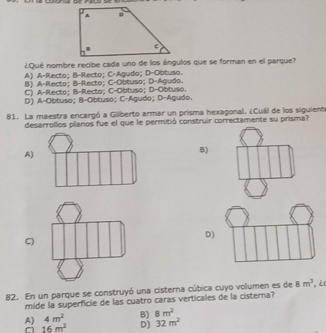 ¿Qué nombre recibe cada uno de los ángulos que se forman en el parque?
A) A-Recto; B-Recto; C-Agudo; D-Obtuso.
B) A-Recto; B-Recto; C-Obtuso; D-Agudo.
C) A-Recto; B-Recto; C-Obtuso; D-Obtuso.
D) A-Obtuso; B-Obtuso; C-Agudo; D-Agudo.
81. La maestra encargó a Gilberto armar un prisma hexagonal. ¿Cuál de los siguiente
desarrollos planos fue el que le permitió construir correctamente su prisma?
A)
B)
D)
C)
82. En un parque se construyó una cisterna cúbica cuyo volumen es de 8m^3 , 2C
mide la superficie de las cuatro caras verticales de la cisterna?
A) 4m^2
B) 8m^2
a 16m^2
D) 32m^2