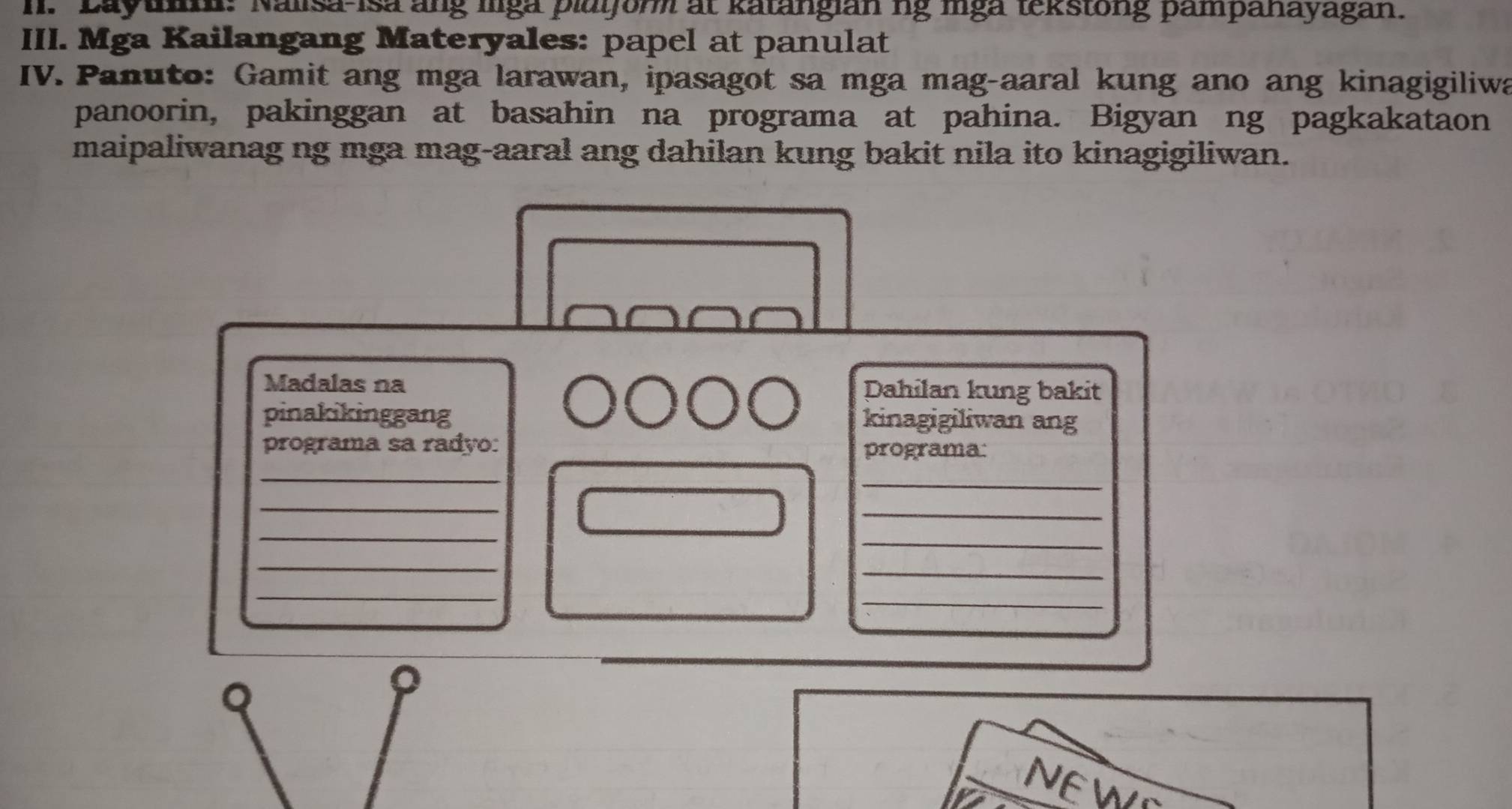 Layun: Nalisa-Isa ang lga plaijor at katangian ng mga tekstong pampanayagan. 
III. Mga Kailangang Materyales: papel at panulat 
IV. Panuto: Gamit ang mga larawan, ipasagot sa mga mag-aaral kung ano ang kinagigiliwa 
panoorin, pakinggan at basahin na programa at pahina. Bigyan ng pagkakataon 
maipaliwanag ng mga mag-aaral ang dahilan kung bakit nila ito kinagigiliwan. 
Madalas na Dahilan kung bakit 
pinakikinggang kinagigiliwan ang 
programa sa radão: programa: 
_ 
_ 
_ 
_ 
_ 
_ 
_ 
_ 
_ 
_ 
Q 
。 
NEWS