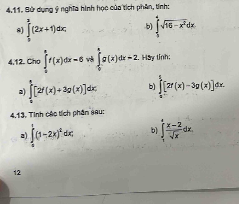 Sử dụng ý nghĩa hình học của tích phân, tính: 
a) ∈tlimits _0^(3(2x+1)dx; 
b) ∈tlimits _0^4sqrt(16-x^2))dx. 
4.12. Cho∈tlimits _0^(5f(x)dx=6 và ∈tlimits _0^5g(x)dx=2. Hãy tính: 
a) ∈tlimits _0^5[2f(x)+3g(x)]dx; 
b) ∈tlimits _0^5[2f(x)-3g(x)]dx. 
4.13. Tính các tích phân sau: 
a) ∈tlimits _0^1(1-2x)^2)dx; 
b) ∈tlimits _1^(4frac x-2)sqrt(x)dx. 
12