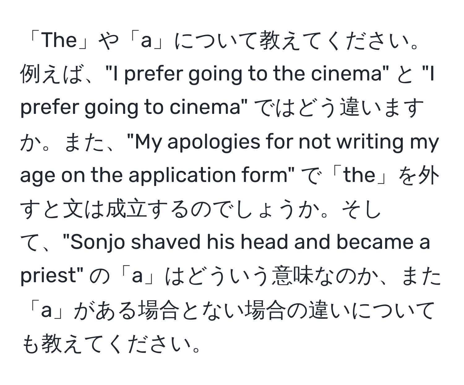 「The」や「a」について教えてください。例えば、"I prefer going to the cinema" と "I prefer going to cinema" ではどう違いますか。また、"My apologies for not writing my age on the application form" で「the」を外すと文は成立するのでしょうか。そして、"Sonjo shaved his head and became a priest" の「a」はどういう意味なのか、また「a」がある場合とない場合の違いについても教えてください。