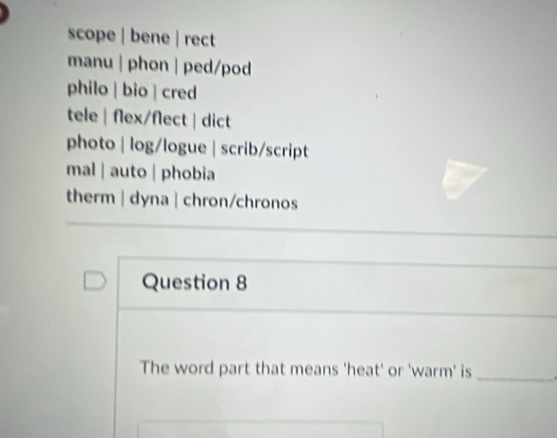 scope | bene | rect
manu | phon | ped/pod
philo | bio | cred
tele | flex/flect| dict
photo | log/logue | scrib/script
mal ǀ auto | phobia
therm | dyna | chron/chronos
Question 8
The word part that means 'heat' or 'warm' is _ .