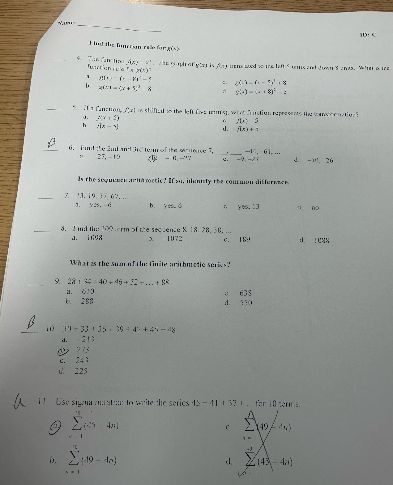 Name:_
ID: C
Find the function rule for g(x).
_4. The function f(x)=x^2. The graph of g(x) is f(x) translated to the left 5 units and down 8 units. What is the
function rule for g(x)
a. g(x)=(x-8)^2+5
b. g(x)=(x+5)^2-8
c. g(x)=(x-5)^2+8
d. g(x)=(x+8)^2-5
_5. If a function, f(x) is shifted to the left five unit(s), what function represents the transformation?
a. f(x+5)
c. f(x)-5
b. f(x-5)
d. f(x)+5
_6. Find the 2nd and 3rd term of the sequence 7, _,_ , −44, −61, ...
a. -27, -10 5 -10, -27 c. -9, -27 d. -10,-26
Is the sequence arithmetic? If so, identify the common difference.
_7. 13, 19, 37, 67, ...
a. yes; -6 b. yes; 6 c. yes; 13 dà no
_8. Find the 109 term of the sequence 8, 18, 28, 38, ...
a. 1098 b. -1072 c. 189 d. 1088
What is the sum of the finite arithmetic series?
_9. 28+34+40+46+52+...+88
a. 610 c. 638
b. 288 d. 550
_10. 30+33+36+39+42+45+48
a. -213
273
c. 243
d. 225
11. Use sigma notation to write the series 45+41+37+... for 10 terms.
a sumlimits _(n=1)^(10)(45-4n)
c. 2(49/-4n)
n=1
b. sumlimits _(n=1)^(10)(49-4n)
d. sumlimits (45 (45-4n)
h=