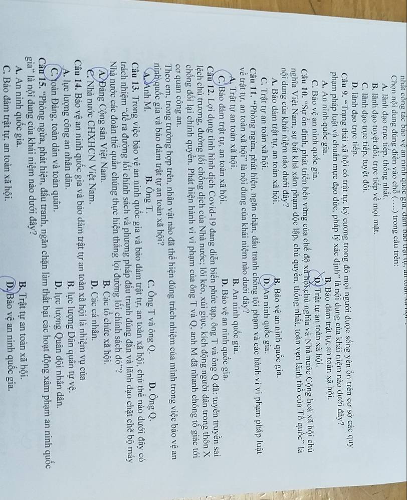 nhất công tác bảo vệ an ninh quốc gia, đâm bảo trật tự, an loàn xã n
Chọn nội dung đúng điễn vào chỗ (....) trong câu trên:
A. lãnh đạo trực tiếp, thống nhất.
B. lãnh đạo tuyệt đổi, trực tiếp về mọi mặt.
C. lãnh đạo trực tiếp, tuyệt đổi.
D. lãnh đạo trực tiếp.
Câu 9. “Trang thái xã hội có trật tự, kỷ cương trong đó mọi người được sống yên ổn trên cơ sở các quy
phạm pháp luật và chuẩn mực đạo đức, pháp lý xác định' là nội dung của khái niệm nào dưới đây?
A. An ninh quốc gia. B Bảo đảm trật tự, an toàn xã hội.
C. Bảo vệ an ninh quốc gia. D. Trật tự an toàn xã hội.
Câu 10. “Sự ổn định, phát triển bền vững của chế độ xã hội chủ nghĩa và Nhà nước Cộng hoà xã hội chủ
nghĩa Việt Nam, sự bất khả xâm phạm độc lập, chủ quyền, thống nhất, toàn vẹn lãnh thổ của Tổ quốc' là
nội dung của khái niệm nào dưới đây?
A. Bảo đảm trật tự, an toàn xã hội. B. Bảo vệ an ninh quốc gia.
C. Trật tự an toàn xã hội. D. An ninh quốc gia.
Câu 11. “Phòng ngừa, phát hiện, ngăn chặn, đấu tranh chống tội phạm và các hành vi vi phạm pháp luật
về trật tự, an toàn xã hội” là nội dung của khái niệm nào dưới đây?
A Trật tự an toàn xã hội. B. An ninh quốc gia.
C. Bảo đảm trật tự, an toàn xã hội. D. Bảo vệ an ninh quốc gia.
Cầu 12. Lợi dụng tình hình dịch Covid-19 đang diễn biến phức tạp, ông T và ông Q đã: tuyên truyền sai
lệch chủ trương, đường lối chống dịch của Nhà nước; lôi kéo, xúi giục, kích động người dân trong thôn X
chống đối lại chính quyền. Phát hiện hành vi vi phạm của ông T và Q, anh M đã nhanh chóng tố giác tới
cơ quan công an.
Theo em, trong trường hợp trên, nhân vật nào đã thể hiện đúng trách nhiệm của mình trong việc bảo vệ an
ninh quốc gia và bảo đảm trật tự an toàn xã hội? D. Ông Q.
A. Anh M. B. Ông T. C. Ông T và ông Q.
Câu 13. Trong việc bảo vệ an ninh quốc gia và bảo đảm trật tự, an toàn xã hội, chủ thể nào dưới đây có
trách nhiệm “đề ra đường lối chính sách và phương pháp đấu tranh đúng đắn và lãnh đạo chặt chẽ bộ máy
Nhà nước các đoàn thể quần chúng thực hiện thắng lợi đường lối chính sách đó''?
A. Đảng Cộng sản Việt Nam. B. Các tổ chức xã hội.
C. Nhà nước CHXHCN Việt Nam. D. Các cá nhân.
Câu 14. Bảo vệ an ninh quốc gia và bảo đảm trật tự an toàn xã hội là nhiệm vụ của
A. lực lượng công an nhân dân. B. lực lượng Dân quân tự vệ.
C. toàn Đảng, toàn dân và toàn quân. D. lực lượng Quân đội nhân dân.
Cầu 15. “Phòng ngừa, phát hiện, đấu tranh, ngăn chặn làm thất bại các hoạt động xâm phạm an ninh quốc
gia' là nội dung của khái niệm nào dưới đây?
A. An ninh quốc gia.  B. Trật tự an toàn xã hội.
C. Bảo đảm trật tự, an toàn xã hội. D. Bảo vệ an ninh quốc gia.