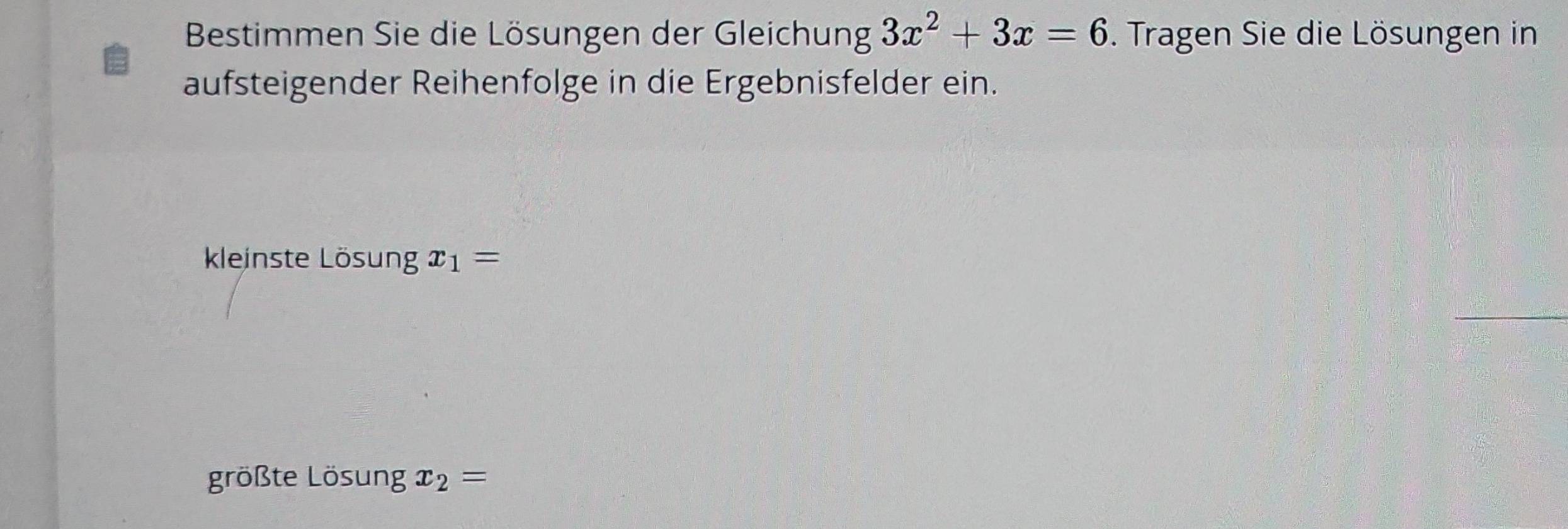 Bestimmen Sie die Lösungen der Gleichung 3x^2+3x=6. Tragen Sie die Lösungen in 
aufsteigender Reihenfolge in die Ergebnisfelder ein. 
kleinste Lösung x_1=
größte Lösung x_2=