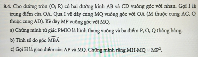 Cho đường tròn (O;R) có hai đường kính AB và CD vuông góc với nhau. Gọi I là 
trung điểm của OA. Qua I vẽ dây cung MQ vuông góc với OA (M thuộc cung AC, Q
thuộc cung AD). Kẻ dây MP vuông góc với MQ. 
a) Chứng minh tứ giác PMIO là hình thang vuông và ba điểm P, O, Q thẳng hàng. 
b) Tính số đo góc widehat MBA. 
c) Gọi H là giao điểm của AP và MQ. Chứng minh rằng MH- MQ=MP^2.