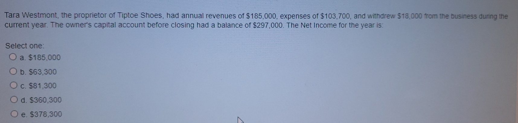 Tara Westmont, the proprietor of Tiptoe Shoes, had annual revenues of $185,000, expenses of $103,700, and withdrew $18,000 from the business during the
current year. The owner's capital account before closing had a balance of $297,000. The Net Income for the year is:
Select one:
a. $185,000
b. $63,300
c. $81,300
d. $360,300
e. $378,300