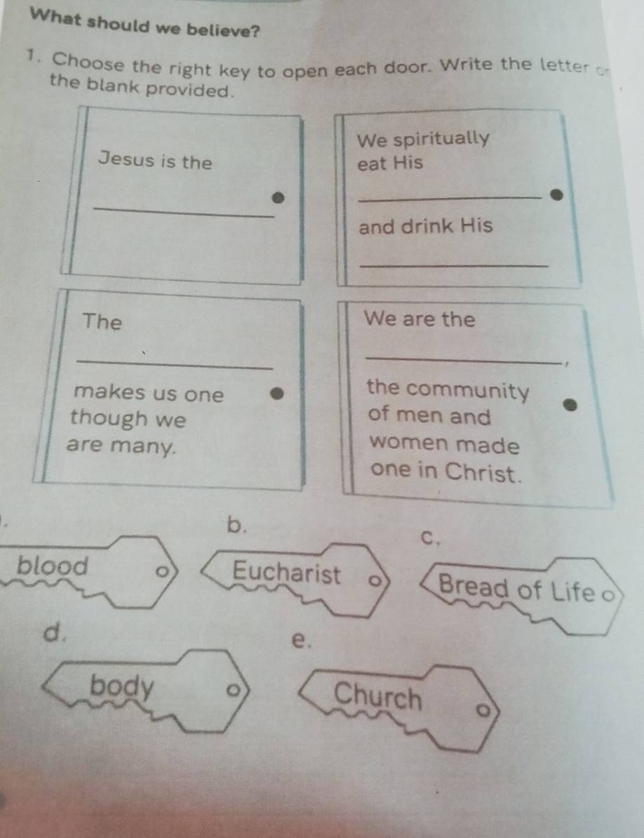 What should we believe?
1. Choose the right key to open each door. Write the letter o
the blank provided.
We spiritually
Jesus is the eat His
_
_
and drink His
_
The We are the
_
_
,
makes us one
the community
though we
of men and
are many.
women made
one in Christ.
b.
C.
blood 。 Eucharist o Bread of Life
d.
e.
body 。
Church 。