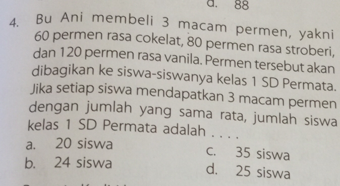 a. 88
4. Bu Ani membeli 3 macam permen, yakni
60 permen rasa cokelat, 80 permen rasa stroberi,
dan 120 permen rasa vanila. Permen tersebut akan
dibagikan ke siswa-siswanya kelas 1 SD Permata.
Jika setiap siswa mendapatkan 3 macam permen
dengan jumlah yang sama rata, jumlah siswa
kelas 1 SD Permata adalah . . . .
a. 20 siswa
c. 35 siswa
b. 24 siswa
d. 25 siswa