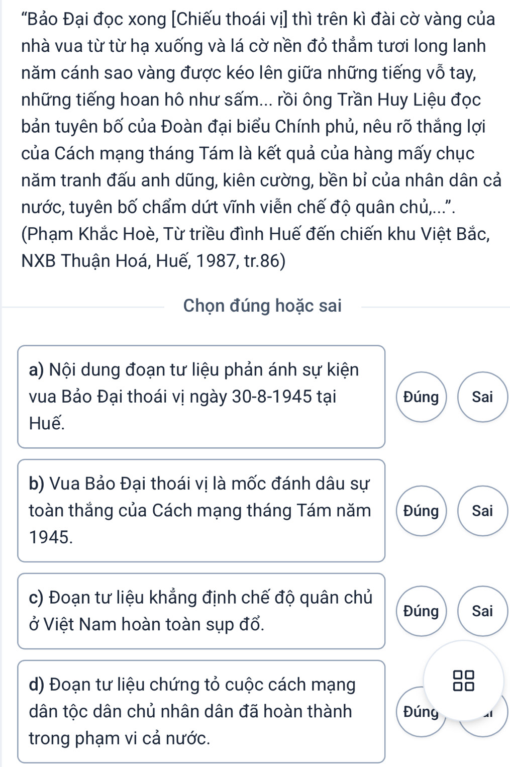 "Bảo Đại đọc xong [Chiếu thoái vị] thì trên kì đài cờ vàng của 
nhà vua từ từ hạ xuống và lá cờ nền đỏ thẳm tươi long lanh 
năm cánh sao vàng được kéo lên giữa những tiếng vỗ tay, 
những tiếng hoan hô như sấm... rồi ông Trần Huy Liệu đọc 
bản tuyên bố của Đoàn đại biểu Chính phủ, nêu rõ thắng lợi 
của Cách mạng tháng Tám là kết quả của hàng mấy chục 
năm tranh đấu anh dũng, kiên cường, bền bỉ của nhân dân cả 
nước, tuyên bố chẩm dứt vĩnh viễn chế độ quân chủ,.... 
(Phạm Khắc Hoè, Từ triều đình Huế đến chiến khu Việt Bắc, 
NXB Thuận Hoá, Huế, 1987, tr.86) 
Chọn đúng hoặc sai 
a) Nội dung đoạn tư liệu phản ánh sự kiện 
vua Bảo Đại thoái vị ngày 30-8-1945 tại Đúng Sai 
Huế. 
b) Vua Bảo Đại thoái vị là mốc đánh dâu sự 
toàn thắng của Cách mạng tháng Tám năm Đúng Sai 
1945. 
c) Đoạn tư liệu khẳng định chế độ quân chủ 
Đúng Sai 
ở Việt Nam hoàn toàn sụp đổ. 
d) Đoạn tư liệu chứng tỏ cuộc cách mạng 
dân tộc dân chủ nhân dân đã hoàn thành Đúng 
trong phạm vi cả nước.