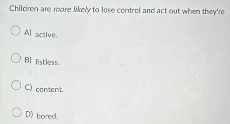 Children are more likely to lose control and act out when they're
A) active.
B) listless.
C) content.
D) bored.