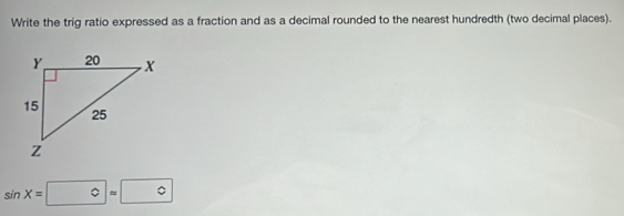 Write the trig ratio expressed as a fraction and as a decimal rounded to the nearest hundredth (two decimal places).
sin X=0=0