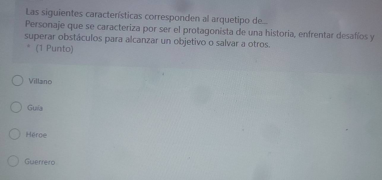 Las siguientes características corresponden al arquetipo de...
Personaje que se caracteriza por ser el protagonista de una historia, enfrentar desafíos y
superar obstáculos para alcanzar un objetivo o salvar a otros.
* (1 Punto)
Villano
Guía
Hēroe
Guerrero