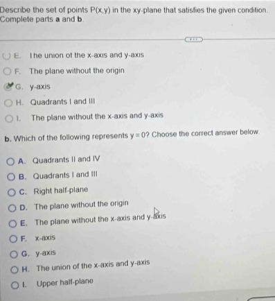 Describe the set of points P(x,y) in the xy -plane that satisfies the given condition.
Complete parts a and b
E. I he union of the x-axis and y-axis
F. The plane without the origin
G. y-axis
H. Quadrants I and III
1. The plane without the x-axis and y-axis
b. Which of the following represents y=0 ? Choose the correct answer below.
A. Quadrants II and IV
B. Quadrants I and III
C. Right half-plane
D. The plane without the origin
E. The plane without the x-axis and y-axis
F. x-axis
G. y-axis
H. The union of the x-axis and y-axis
I. Upper half-plane