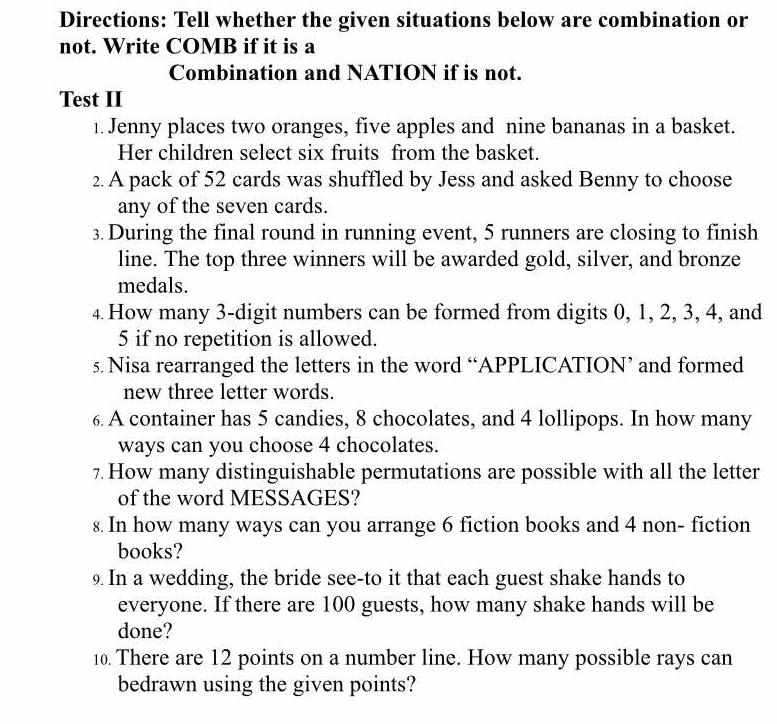 Directions: Tell whether the given situations below are combination or 
not. Write COMB if it is a 
Combination and NATION if is not. 
Test II 
1. Jenny places two oranges, five apples and nine bananas in a basket. 
Her children select six fruits from the basket. 
2. A pack of 52 cards was shuffled by Jess and asked Benny to choose 
any of the seven cards. 
3. During the final round in running event, 5 runners are closing to finish 
line. The top three winners will be awarded gold, silver, and bronze 
medals. 
4. How many 3 -digit numbers can be formed from digits 0, 1, 2, 3, 4, and
5 if no repetition is allowed. 
s. Nisa rearranged the letters in the word “APPLICATION’ and formed 
new three letter words. 
6 A container has 5 candies, 8 chocolates, and 4 lollipops. In how many 
ways can you choose 4 chocolates. 
7. How many distinguishable permutations are possible with all the letter 
of the word MESSAGES? 
s. In how many ways can you arrange 6 fiction books and 4 non- fiction 
books? 
9. In a wedding, the bride see-to it that each guest shake hands to 
everyone. If there are 100 guests, how many shake hands will be 
done? 
10. There are 12 points on a number line. How many possible rays can 
bedrawn using the given points?