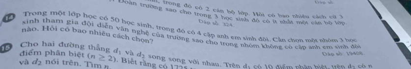 Dập số 
trong đó có 2 cán bộ lớp. Hồi có bao nhiều cách cử 3
Đoàn trường sao cho trong 3 học sinh đó có ít nhật một cán bộ lớp 
Dáp số. 324. 
Trong một lớp học có 50 học sinh, trong đó có 4 cặp anh em sinh đội. Cần chon một nhóm 3 học 
14 sinh tham gia đội diễn văn nghệ của trường sao cho trong nhóm không có cấp anh em sinh đội 
nào, Hỗi có bao nhiêu cách chọn? 
Dáp số: 19408. 
5 Cho hai đường thẳng d_1 và d_2 song song với nhau. Trên đị có 10 điểm phân biệt, trên d_2 cón 
điểm phân biệt (n≥ 2). Biết rằng có 1725
và d_2 nói trên. Tìm n.