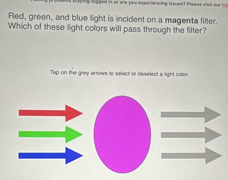 hs staying logged in or are you experiencing issues? Please visit our tro 
Red, green, and blue light is incident on a magenta filter. 
Which of these light colors will pass through the filter? 
Tap on the grey arrows to select or deselect a light color.