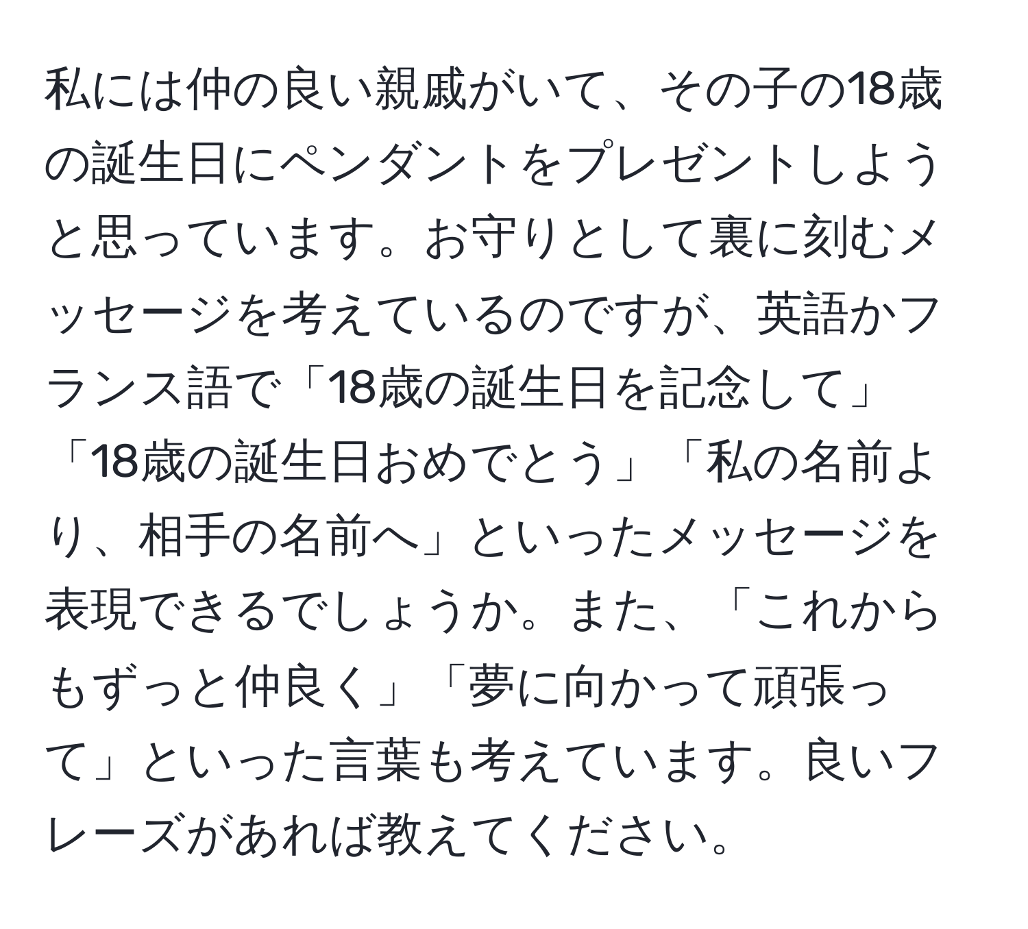 私には仲の良い親戚がいて、その子の18歳の誕生日にペンダントをプレゼントしようと思っています。お守りとして裏に刻むメッセージを考えているのですが、英語かフランス語で「18歳の誕生日を記念して」「18歳の誕生日おめでとう」「私の名前より、相手の名前へ」といったメッセージを表現できるでしょうか。また、「これからもずっと仲良く」「夢に向かって頑張って」といった言葉も考えています。良いフレーズがあれば教えてください。