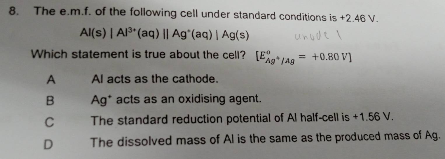 The e. m.f. of the following cell under standard conditions is +2.46 V.
Al(s)|Al^(3+)(aq)||Ag^+(aq)|Ag(s)
Which statement is true about the cell? [E_Ag^+/Ag°=+0.80V]
A Al acts as the cathode.
B Ag* acts as an oxidising agent.
C The standard reduction potential of Al half-cell is +1.56 V.
D
The dissolved mass of Al is the same as the produced mass of Ag.