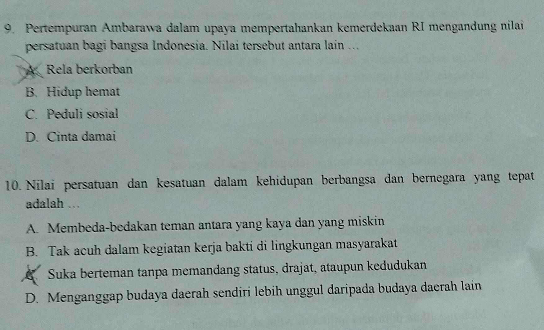 Pertempuran Ambarawa dalam upaya mempertahankan kemerdekaan RI mengandung nilai
persatuan bagi bangsa Indonesia. Nilai tersebut antara lain ...
A Rela berkorban
B. Hidup hemat
C. Peduli sosial
D. Cinta damai
10. Nilai persatuan dan kesatuan dalam kehidupan berbangsa dan bernegara yang tepat
adalah ...
A. Membeda-bedakan teman antara yang kaya dan yang miskin
B. Tak acuh dalam kegiatan kerja bakti di lingkungan masyarakat. Suka berteman tanpa memandang status, drajat, ataupun kedudukan
D. Menganggap budaya daerah sendiri lebih unggul daripada budaya daerah lain